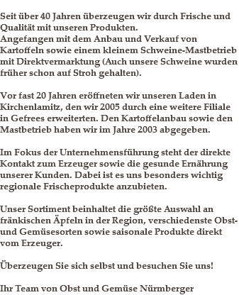 
Seit über 40 Jahren überzeugen wir durch Frische und Qualität mit unseren Produkten. Angefangen mit dem Anbau und Verkauf von Kartoffeln sowie einem kleinem Schweine-Mastbetrieb mit Direktvermarktung (Auch unsere Schweine wurden früher schon auf Stroh gehalten). Vor fast 20 Jahren eröffneten wir unseren Laden in Kirchenlamitz, den wir 2005 durch eine weitere Filiale in Gefrees erweiterten. Den Kartoffelanbau sowie den Mastbetrieb haben wir im Jahre 2003 abgegeben. Im Fokus der Unternehmensführung steht der direkte Kontakt zum Erzeuger sowie die gesunde Ernährung unserer Kunden. Dabei ist es uns besonders wichtig regionale Frischeprodukte anzubieten. Unser Sortiment beinhaltet die größte Auswahl an fränkischen Äpfeln in der Region, verschiedenste Obst- und Gemüsesorten sowie saisonale Produkte direkt vom Erzeuger. Überzeugen Sie sich selbst und besuchen Sie uns! Ihr Team von Obst und Gemüse Nürmberger