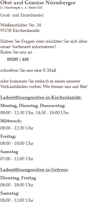 Obst und Gemüse Nürmberger
D. Nürmberger u. A. Hecht GbR Groß- und Einzelhandel Weißenstädter Str. 34
95158 Kirchenlamitz Haben Sie Fragen oder möchten Sie sich über unser Sortiment informieren?
Rufen Sie uns an 09285 / 488 schreiben Sie uns eine E-Mail oder kommen Sie einfach in einen unserer Verkaufsläden vorbei. Wir freuen uns auf Sie! Ladenöffnungszeiten in Kirchenlamitz: Montag, Dienstag, Donnerstag: 08:00 - 12:30 Uhr, 14:30 - 18:00 Uhr Mittwoch: 08:00 - 12:30 Uhr Freitag: 08:00 - 18:00 Uhr Samstag
,
07:00 - 12:00 Uhr Ladenöffnungszeiten in Gefrees: Dienstag, Freitag 08:00 - 18:00 Uhr Samstag: 08:00 - 12:00 Uhr