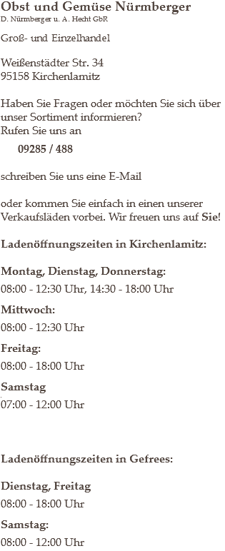 Obst und Gemüse Nürmberger
D. Nürmberger u. A. Hecht GbR Groß- und Einzelhandel Weißenstädter Str. 34
95158 Kirchenlamitz Haben Sie Fragen oder möchten Sie sich über unser Sortiment informieren?
Rufen Sie uns an 09285 / 488 schreiben Sie uns eine E-Mail oder kommen Sie einfach in einen unserer Verkaufsläden vorbei. Wir freuen uns auf Sie! Ladenöffnungszeiten in Kirchenlamitz: Montag, Dienstag, Donnerstag: 08:00 - 12:30 Uhr, 14:30 - 18:00 Uhr Mittwoch: 08:00 - 12:30 Uhr Freitag: 08:00 - 18:00 Uhr Samstag
,
07:00 - 12:00 Uhr Ladenöffnungszeiten in Gefrees: Dienstag, Freitag 08:00 - 18:00 Uhr Samstag: 08:00 - 12:00 Uhr